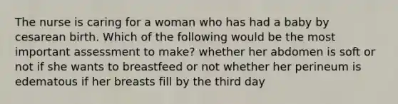 The nurse is caring for a woman who has had a baby by cesarean birth. Which of the following would be the most important assessment to make? whether her abdomen is soft or not if she wants to breastfeed or not whether her perineum is edematous if her breasts fill by the third day