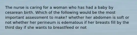 The nurse is caring for a woman who has had a baby by cesarean birth. Which of the following would be the most important assessment to make? whether her abdomen is soft or not whether her perineum is edematous if her breasts fill by the third day if she wants to breastfeed or not