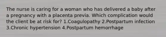 The nurse is caring for a woman who has delivered a baby after a pregnancy with a placenta previa. Which complication would the client be at risk for? 1.Coagulopathy 2.Postpartum infection 3.Chronic hypertension 4.Postpartum hemorrhage