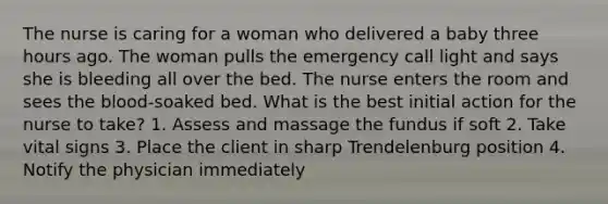 The nurse is caring for a woman who delivered a baby three hours ago. The woman pulls the emergency call light and says she is bleeding all over the bed. The nurse enters the room and sees the blood-soaked bed. What is the best initial action for the nurse to take? 1. Assess and massage the fundus if soft 2. Take vital signs 3. Place the client in sharp Trendelenburg position 4. Notify the physician immediately