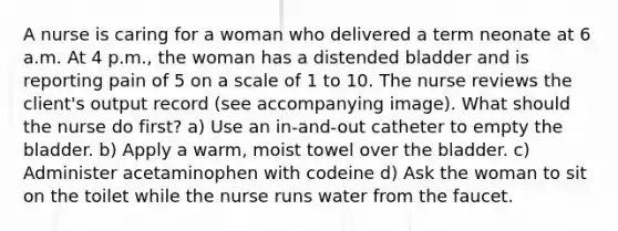 A nurse is caring for a woman who delivered a term neonate at 6 a.m. At 4 p.m., the woman has a distended bladder and is reporting pain of 5 on a scale of 1 to 10. The nurse reviews the client's output record (see accompanying image). What should the nurse do first? a) Use an in-and-out catheter to empty the bladder. b) Apply a warm, moist towel over the bladder. c) Administer acetaminophen with codeine d) Ask the woman to sit on the toilet while the nurse runs water from the faucet.