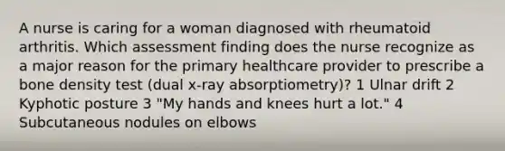 A nurse is caring for a woman diagnosed with rheumatoid arthritis. Which assessment finding does the nurse recognize as a major reason for the primary healthcare provider to prescribe a bone density test (dual x-ray absorptiometry)? 1 Ulnar drift 2 Kyphotic posture 3 "My hands and knees hurt a lot." 4 Subcutaneous nodules on elbows