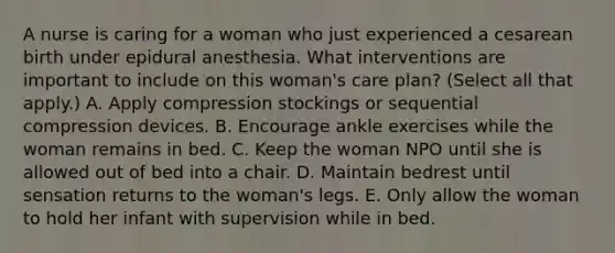 A nurse is caring for a woman who just experienced a cesarean birth under epidural anesthesia. What interventions are important to include on this woman's care plan? (Select all that apply.) A. Apply compression stockings or sequential compression devices. B. Encourage ankle exercises while the woman remains in bed. C. Keep the woman NPO until she is allowed out of bed into a chair. D. Maintain bedrest until sensation returns to the woman's legs. E. Only allow the woman to hold her infant with supervision while in bed.