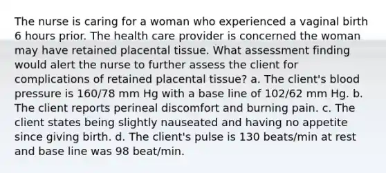 The nurse is caring for a woman who experienced a vaginal birth 6 hours prior. The health care provider is concerned the woman may have retained placental tissue. What assessment finding would alert the nurse to further assess the client for complications of retained placental tissue? a. The client's blood pressure is 160/78 mm Hg with a base line of 102/62 mm Hg. b. The client reports perineal discomfort and burning pain. c. The client states being slightly nauseated and having no appetite since giving birth. d. The client's pulse is 130 beats/min at rest and base line was 98 beat/min.