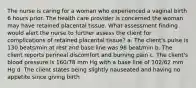 The nurse is caring for a woman who experienced a vaginal birth 6 hours prior. The health care provider is concerned the woman may have retained placental tissue. What assessment finding would alert the nurse to further assess the client for complications of retained placental tissue? a. The client's pulse is 130 beats/min at rest and base line was 98 beat/min b. The client reports perineal discomfort and burning pain c. The client's blood pressure is 160/78 mm Hg with a base line of 102/62 mm Hg d. The client states being slightly nauseated and having no appetite since giving birth