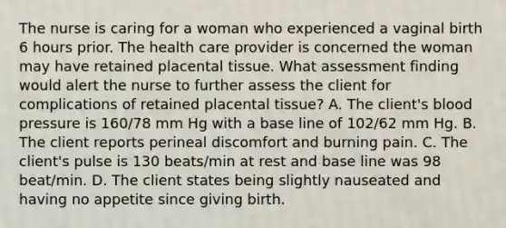 The nurse is caring for a woman who experienced a vaginal birth 6 hours prior. The health care provider is concerned the woman may have retained placental tissue. What assessment finding would alert the nurse to further assess the client for complications of retained placental tissue? A. The client's <a href='https://www.questionai.com/knowledge/kD0HacyPBr-blood-pressure' class='anchor-knowledge'>blood pressure</a> is 160/78 mm Hg with a base line of 102/62 mm Hg. B. The client reports perineal discomfort and burning pain. C. The client's pulse is 130 beats/min at rest and base line was 98 beat/min. D. The client states being slightly nauseated and having no appetite since giving birth.