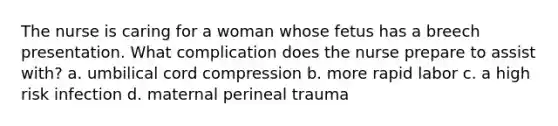 The nurse is caring for a woman whose fetus has a breech presentation. What complication does the nurse prepare to assist with? a. umbilical cord compression b. more rapid labor c. a high risk infection d. maternal perineal trauma