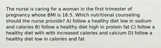 The nurse is caring for a woman in the first trimester of pregnancy whose BMI is 16.5. Which nutritional counseling should the nurse provide? A) follow a healthy diet low in sodium and calories B) follow a healthy diet high in protein fat C) follow a healthy diet with with increased calories and calcium D) follow a healthy diet low in calories and fat