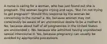 A nurse is caring for a woman, who has just found out she is pregnant. The woman begins crying and says, "But I'm not trying to get pregnant!" Should this response by the woman be concerning to the nurse? a. No, because women may not consciously be aware of an unconscious desire to be a mother b. No, because about half of all pregnancies in the United States are unintended c. No, because she admitted having unprotected sexual intercourse d. Yes, because pregnancy can usually be avoided by appropriate precautions