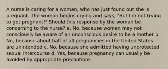 A nurse is caring for a woman, who has just found out she is pregnant. The woman begins crying and says, "But I'm not trying to get pregnant!" Should this response by the woman be concerning to the nurse? a. No, because women may not consciously be aware of an unconscious desire to be a mother b. No, because about half of all pregnancies in the United States are unintended c. No, because she admitted having unprotected sexual intercourse d. Yes, because pregnancy can usually be avoided by appropriate precautions