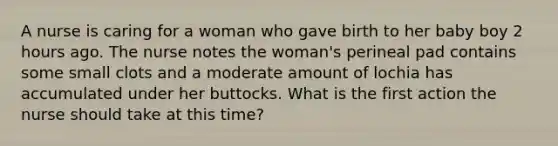 A nurse is caring for a woman who gave birth to her baby boy 2 hours ago. The nurse notes the woman's perineal pad contains some small clots and a moderate amount of lochia has accumulated under her buttocks. What is the first action the nurse should take at this time?