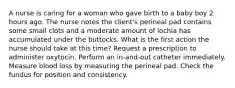 A nurse is caring for a woman who gave birth to a baby boy 2 hours ago. The nurse notes the client's perineal pad contains some small clots and a moderate amount of lochia has accumulated under the buttocks. What is the first action the nurse should take at this time? Request a prescription to administer oxytocin. Perform an in-and-out catheter immediately. Measure blood loss by measuring the perineal pad. Check the fundus for position and consistency.