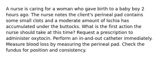 A nurse is caring for a woman who gave birth to a baby boy 2 hours ago. The nurse notes the client's perineal pad contains some small clots and a moderate amount of lochia has accumulated under the buttocks. What is the first action the nurse should take at this time? Request a prescription to administer oxytocin. Perform an in-and-out catheter immediately. Measure blood loss by measuring the perineal pad. Check the fundus for position and consistency.