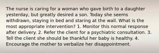 The nurse is caring for a woman who gave birth to a daughter yesterday, but greatly desired a son. Today she seems withdrawn, staying in bed and staring at the wall. What is the most appropriate intervention? 1. Monitor this normal response after delivery. 2. Refer the client for a psychiatric consultation. 3. Tell the client she should be thankful her baby is healthy. 4. Encourage the mother to verbalize her disappointment.