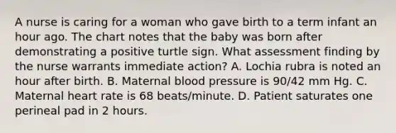 A nurse is caring for a woman who gave birth to a term infant an hour ago. The chart notes that the baby was born after demonstrating a positive turtle sign. What assessment finding by the nurse warrants immediate action? A. Lochia rubra is noted an hour after birth. B. Maternal blood pressure is 90/42 mm Hg. C. Maternal heart rate is 68 beats/minute. D. Patient saturates one perineal pad in 2 hours.