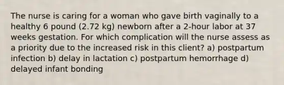 The nurse is caring for a woman who gave birth vaginally to a healthy 6 pound (2.72 kg) newborn after a 2-hour labor at 37 weeks gestation. For which complication will the nurse assess as a priority due to the increased risk in this client? a) postpartum infection b) delay in lactation c) postpartum hemorrhage d) delayed infant bonding