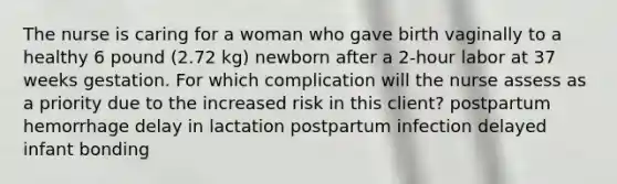 The nurse is caring for a woman who gave birth vaginally to a healthy 6 pound (2.72 kg) newborn after a 2-hour labor at 37 weeks gestation. For which complication will the nurse assess as a priority due to the increased risk in this client? postpartum hemorrhage delay in lactation postpartum infection delayed infant bonding