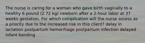 The nurse is caring for a woman who gave birth vaginally to a healthy 6 pound (2.72 kg) newborn after a 2-hour labor at 37 weeks gestation. For which complication will the nurse assess as a priority due to the increased risk in this client? delay in lactation postpartum hemorrhage postpartum infection delayed infant bonding