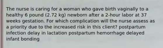 The nurse is caring for a woman who gave birth vaginally to a healthy 6 pound (2.72 kg) newborn after a 2-hour labor at 37 weeks gestation. For which complication will the nurse assess as a priority due to the increased risk in this client? postpartum infection delay in lactation postpartum hemorrhage delayed infant bonding