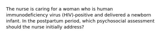 The nurse is caring for a woman who is human immunodeficiency virus (HIV)-positive and delivered a newborn infant. In the postpartum period, which psychosocial assessment should the nurse initially address?