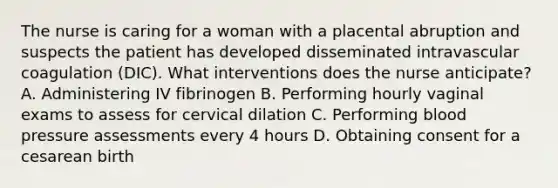 The nurse is caring for a woman with a placental abruption and suspects the patient has developed disseminated intravascular coagulation (DIC). What interventions does the nurse anticipate? A. Administering IV fibrinogen B. Performing hourly vaginal exams to assess for cervical dilation C. Performing blood pressure assessments every 4 hours D. Obtaining consent for a cesarean birth