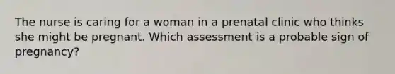 The nurse is caring for a woman in a prenatal clinic who thinks she might be pregnant. Which assessment is a probable sign of pregnancy?