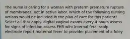 The nurse is caring for a woman with preterm premature rupture of membranes, not in active labor. Which of the following nursing actions would be included in the plan of care for this patient? Select all that apply. digital vaginal exams every 4 hours assess for signs of infection assess FHR wiht internal fetal scalp electrode report maternal fever to provider placement of a foley