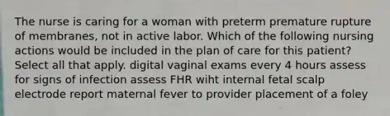 The nurse is caring for a woman with preterm premature rupture of membranes, not in active labor. Which of the following nursing actions would be included in the plan of care for this patient? Select all that apply. digital vaginal exams every 4 hours assess for signs of infection assess FHR wiht internal fetal scalp electrode report maternal fever to provider placement of a foley