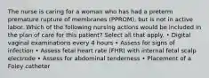 The nurse is caring for a woman who has had a preterm premature rupture of membranes (PPROM), but is not in active labor. Which of the following nursing actions would be included in the plan of care for this patient? Select all that apply. • Digital vaginal examinations every 4 hours • Assess for signs of infection • Assess fetal heart rate (FHR) with internal fetal scalp electrode • Assess for abdominal tenderness • Placement of a Foley catheter