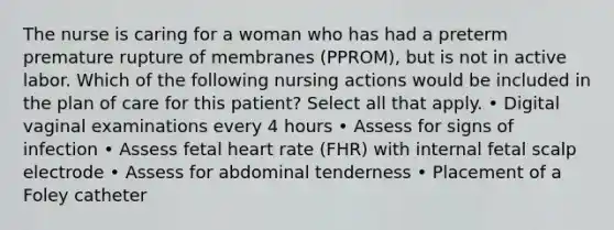 The nurse is caring for a woman who has had a preterm premature rupture of membranes (PPROM), but is not in active labor. Which of the following nursing actions would be included in the plan of care for this patient? Select all that apply. • Digital vaginal examinations every 4 hours • Assess for signs of infection • Assess fetal heart rate (FHR) with internal fetal scalp electrode • Assess for abdominal tenderness • Placement of a Foley catheter