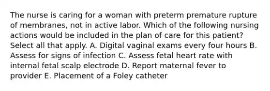 The nurse is caring for a woman with preterm premature rupture of membranes, not in active labor. Which of the following nursing actions would be included in the plan of care for this patient? Select all that apply. A. Digital vaginal exams every four hours B. Assess for signs of infection C. Assess fetal heart rate with internal fetal scalp electrode D. Report maternal fever to provider E. Placement of a Foley catheter