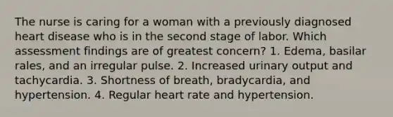 The nurse is caring for a woman with a previously diagnosed heart disease who is in the second stage of labor. Which assessment findings are of greatest concern? 1. Edema, basilar rales, and an irregular pulse. 2. Increased urinary output and tachycardia. 3. Shortness of breath, bradycardia, and hypertension. 4. Regular heart rate and hypertension.