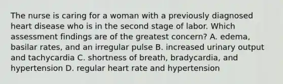 The nurse is caring for a woman with a previously diagnosed heart disease who is in the second stage of labor. Which assessment findings are of the greatest concern? A. edema, basilar rates, and an irregular pulse B. increased urinary output and tachycardia C. shortness of breath, bradycardia, and hypertension D. regular heart rate and hypertension