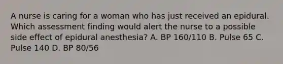 A nurse is caring for a woman who has just received an epidural. Which assessment finding would alert the nurse to a possible side effect of epidural anesthesia? A. BP 160/110 B. Pulse 65 C. Pulse 140 D. BP 80/56