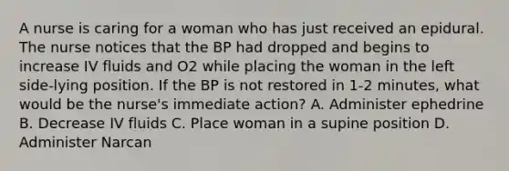 A nurse is caring for a woman who has just received an epidural. The nurse notices that the BP had dropped and begins to increase IV fluids and O2 while placing the woman in the left side-lying position. If the BP is not restored in 1-2 minutes, what would be the nurse's immediate action? A. Administer ephedrine B. Decrease IV fluids C. Place woman in a supine position D. Administer Narcan