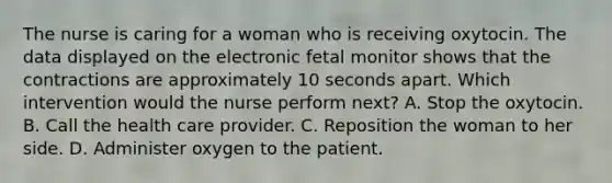 The nurse is caring for a woman who is receiving oxytocin. The data displayed on the electronic fetal monitor shows that the contractions are approximately 10 seconds apart. Which intervention would the nurse perform next? A. Stop the oxytocin. B. Call the health care provider. C. Reposition the woman to her side. D. Administer oxygen to the patient.