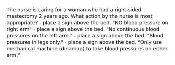 The nurse is caring for a woman who had a right-sided mastectomy 2 years ago. What action by the nurse is most appropriate? - place a sign above the bed, "NO blood pressure on right arm" - place a sign above the bed. "No continuous blood pressures on the left arm." - place a sign above the bed. "Blood pressures in legs only." - place a sign above the bed. "Only use mechanical machine (dinamap) to take blood pressures on either arm."