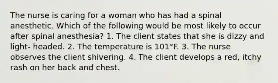 The nurse is caring for a woman who has had a spinal anesthetic. Which of the following would be most likely to occur after spinal anesthesia? 1. The client states that she is dizzy and light- headed. 2. The temperature is 101°F. 3. The nurse observes the client shivering. 4. The client develops a red, itchy rash on her back and chest.