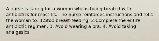 A nurse is caring for a woman who is being treated with antibiotics for mastitis. The nurse reinforces instructions and tells the woman to: 1.Stop breast-feeding. 2.Complete the entire antibiotic regimen. 3. Avoid wearing a bra. 4. Avoid taking analgesics.