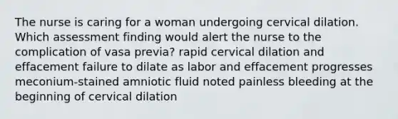 The nurse is caring for a woman undergoing cervical dilation. Which assessment finding would alert the nurse to the complication of vasa previa? rapid cervical dilation and effacement failure to dilate as labor and effacement progresses meconium-stained amniotic fluid noted painless bleeding at the beginning of cervical dilation