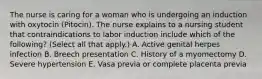 The nurse is caring for a woman who is undergoing an induction with oxytocin (Pitocin). The nurse explains to a nursing student that contraindications to labor induction include which of the following? (Select all that apply.) A. Active genital herpes infection B. Breech presentation C. History of a myomectomy D. Severe hypertension E. Vasa previa or complete placenta previa