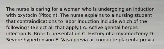 The nurse is caring for a woman who is undergoing an induction with oxytocin (Pitocin). The nurse explains to a nursing student that contraindications to labor induction include which of the following? (Select all that apply.) A. Active genital herpes infection B. Breech presentation C. History of a myomectomy D. Severe hypertension E. Vasa previa or complete placenta previa