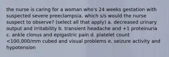 the nurse is caring for a woman who's 24 weeks gestation with suspected severe preeclampsia. which s/s would the nurse suspect to observe? (select all that apply) a. decreased urinary output and irritability b. transient headache and +1 proteinuria c. ankle clonus and epigastric pain d. platelet count <100,000/mm cubed and visual problems e. seizure activity and hypotension