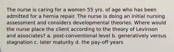 The nurse is caring for a women 55 yrs. of age who has been admitted for a hernia repair. The nurse is doing an initial nursing assessment and considers developmental theories. Where would the nurse place the client according to the theory of Levinson and associates? a. post-conventional level b. generatively versus stagnation c. later maturity d. the pay-off years