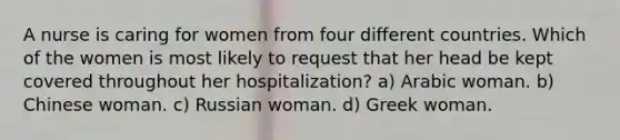 A nurse is caring for women from four different countries. Which of the women is most likely to request that her head be kept covered throughout her hospitalization? a) Arabic woman. b) Chinese woman. c) Russian woman. d) Greek woman.