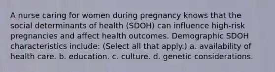 A nurse caring for women during pregnancy knows that the social determinants of health (SDOH) can influence high-risk pregnancies and affect health outcomes. Demographic SDOH characteristics include: (Select all that apply.) a. availability of health care. b. education. c. culture. d. genetic considerations.