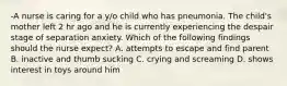 -A nurse is caring for a y/o child who has pneumonia. The child's mother left 2 hr ago and he is currently experiencing the despair stage of separation anxiety. Which of the following findings should the nurse expect? A. attempts to escape and find parent B. inactive and thumb sucking C. crying and screaming D. shows interest in toys around him