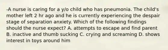 -A nurse is caring for a y/o child who has pneumonia. The child's mother left 2 hr ago and he is currently experiencing the despair stage of separation anxiety. Which of the following findings should the nurse expect? A. attempts to escape and find parent B. inactive and thumb sucking C. crying and screaming D. shows interest in toys around him