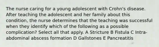 The nurse caring for a young adolescent with Crohn's disease. After teaching the adolescent and her family about this condition, the nurse determines that the teaching was successful when they identify which of the following as a possible complication? Select all that apply. A Stricture B Fistula C Intra-abdominal abscess formation D Gallstones E Pancreatitis