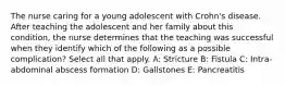 The nurse caring for a young adolescent with Crohn's disease. After teaching the adolescent and her family about this condition, the nurse determines that the teaching was successful when they identify which of the following as a possible complication? Select all that apply. A: Stricture B: Fistula C: Intra-abdominal abscess formation D: Gallstones E: Pancreatitis